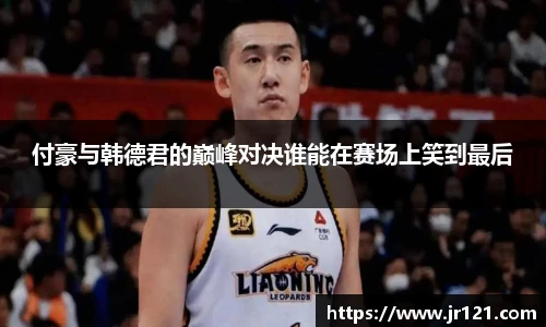 付豪与韩德君的巅峰对决谁能在赛场上笑到最后