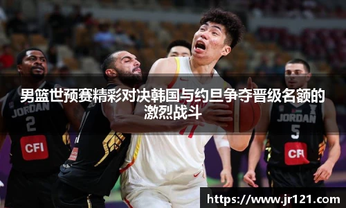 男篮世预赛精彩对决韩国与约旦争夺晋级名额的激烈战斗